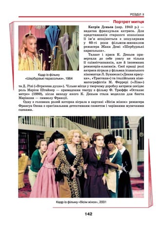 РОЗДІЛ II
-------------------- Портрет митця
Катрін Деньов (нар. 1943 р.) —
видатна французька актриса. Для
представників старшого покоління
її ім’я асоціюється з популярним
у 60-ті роки фільмом-мюзиклом
режисера Ж ака Демі «Шербурзькі
парасольки».
Талант і краса К. Деньов при­
вертали до себе увагу не тільки
її співвітчизників, але й іноземних
режисерів-класиків. Свої кращі ролі
актриса зіграла у фільмах іспанського
кіномитця Л. Бунюеля («Денна красу­
ня», «Тристана») та італійських кіне­
матографістів М. Феррері («Л із а »)
та Д. Різі («Втрачена душа»). Чільне місце у творчому доробку актриси посідає
роль Маріон Штайнер — примадонни театру з фільму Ф. Трюффо «Останнє
метро» (1980), після виходу якого К. Деньов стала моделлю для бюста
Маріанни — символу Франції.
Одну з головних ролей акторка зіграла в картині «Вісім жінок» режисера
Франсуа Озона з оригінальним детективним сюжетом і чарівними музичними
сценами.
Кадр із фільму
«Шербурзькі парасольки», 1964
142
 
