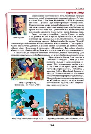 РОЗДІЛ II
----------------------------------------------- Портрет митця
Засновником американської мультиплікації, творцем
першого в історії кіно звукового мальованого фільму («Паро­
плавчик В іллі») був Волт Дісней (1901-1966). Як режисер
він зняв 111 фільмів і був продюсером ще 576 кінофільмів.
Видатні заслуги метра анімації відзначено 26 статуетками
«Оскар», що стало абсолютним рекордом в історії кінемато­
графії. Він став «батьком» улюблених мільйонами глядачів
персонажів: мишеняти Міккі Мауса і качки Дональда Дака.
Серед перших анімаційних творів Діснея — серія
з 56 фільмів «Аліса в Країні мультиплікації» за мотива­
ми історії про пригоди Аліси Льюїса Керролла. У відомих
анімаційних циклах «Забавні симфонії» (понад 70 серій)
створено справжні шедеври: «Танок скелетів», «Гидке каченя», «Троє поросят».
Майже всі наступні діснеївські фільми можна зарахувати до класики аніма-
ційного кіно: «Білосніжна і сім гномів», «Піноккіо», «Фантазія», «Бембі»,
«Попелюшка», «Дамбо», «Пітер Пен», «Спляча красуня», «Сто одиндалматинець».
У «Фантазії», де вперше з’являється стереозвук, втілено оригінальну ідею
поєднання звуку, кольору і зображення, де всі ці засоби підпорядковані музиці.
Волт разом із братом Роєм створив у
Голлівуді кіностудію (1923), де і нині
знімають фільми з діснеєвськими ге­
роями. Він започаткував серію освіт­
ніх фільмів, зняв ігрові пригодницькі
стрічки («Острів скарбів», «Робін Гуд»),
мюзикли («М ері Поппінс»). Згодом кі­
ностудія Діснея щотижня стала готувати
розважальні телепрограми «Діснейленд».
Пізніше відкрили комплекс з атракціона­
ми «Діснейленд-парк», де діти, оточені
персонажами з мультфільмів, потрапля­
ють в атмосферу свята.
Кадр з мультфільму
«Білосніжка і сім гномів», 1937
Волт Дісней
144
 