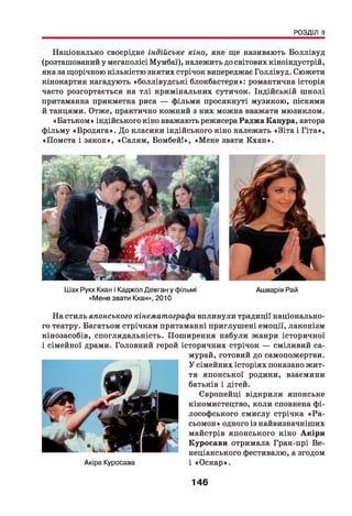 РОЗДІЛ II
Національно своєрідне індійське кіно, яке ще називають Боллівуд
(розташований у мегаполісі Мумбаї), належить до світових кіноіндустрій,
яка за щорічною кількістю знятих стрічок випереджає Голлівуд. Сюжети
кінокартин нагадують «боллівудські блокбастери»: романтична історія
часто розгортається на тлі кримінальних сутичок. Індійській ш колі
притаманна прикметна риса — фільми просякнуті музикою, піснями
й танцями. Отже, практично кожний з них можна вважати мюзиклом.
«Батьком» індійського кіно вважають режисера Раджа Капура, автора
фільму «Бродяга». До класики індійського кіно належать «Біта і Гіта»,
«Помста і закон», «Салям, Бомбей!», «Мене звати Кхан».
Шах Рукх Кхан і Каджол Девган у фільмі
«Мене звати Кхан», 2010
Ашварія Рай
На стиль японського кінематографа вплинули традиції національно­
го театру. Багатьом стрічкам притаманні приглушені емоції, лаконізм
кінозасобів, споглядальність. Поширення набули жанри історичної
і сімейної драми. Головний герой історичних стрічок — сміливий са-
Акіра Куросава
мурай, готовий до самопожертви.
У сімейних історіях показано жит­
тя японської родини, взаємини
батьків і дітей.
Європейці відкрили японське
кіномистецтво, коли сповнена фі­
лософського смислу стрічка «Ра-
сьомон» одного із найвизначніших
майстрів японського кіно Акіри
Куросави отримала Гран-прі Ве­
неціанського фестивалю, а згодом
і «Оскар».
146
 
