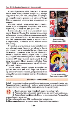 Тема 21-22. Професії та школи у кінематографі
Картини режисера «Сім самураїв» і «Охоро­
нець» мали різні римейки (наприклад, вестерн
«Чудова сімка» реж. Дж. Стерджеса). Багаторіч­
не співробітництво режисера з актором Тосіро
Міфуне принесло обом митцям міжнародне ви­
знання.
В Японії набуло неймовірної популярності
аніме. Ц іл і телесеріали створюють для дітей,
підлітків, але частіше для дорослих.
Японським Діснеєм і «королем аніме» нази­
вають Тедзуку Осаму. Він започаткував стиль
зображення типових образів: позитивних героїв,
веселих і доброзичливих, він малював зі збіль­
шеними променистими очима, а негативних —
зі звуженими, схожими на очі хижого птаха
або лисиці.
Останніми десятиліттями на світові обрії вий­
шов кінематограф Африки, що об’єднує багато
різних ш кіл, зокрема країн Магрібу. Внаслідок
бурхливого розвитку кіно Н ігерії (Н оллівуд)
виникла ще одна кіноіндустрія світу — друга
після індійського Боллівуду за кількістю прем’єр
(близько 200 відеофільмів щомісяця!). Примі­
ром, кінофільм «Ц о ц і» режисера Гевіна Худа
(П А Р, 2006) отримав престижні премії «Оскар»,
«Золотий глобус».
Таким чином, творчі пошуки майстрів кіно
різних національних ш кіл сприяли стрімко­
му розвитку кіномистецтва, увиразненню його
мови, збагаченню жанрової палітри й технічних
засобів.
Постер фільму
«Охоронець», 1961
Постер мультсеріалу
«Принцеса-лицар», 1967
Мистецька скарбничка
Анімб —японська анімація зі специфічною прорисовкою персонажів і колом тем.
Продіосер (від англ, producer) — забезпечує організаційно-фінансові умови для
створення фільму (бюджет, добір кадрів, реклама, кінопрокат тощо).
19 1-Назвіть основні творчі професії, задіяні в кіноіндустрії.
• • 2. Розкажіть про особливості однієї з них, що найбільше зацікавила.
3. Порівняйте мультфільми В. Діснея та японське аніме. Придумайте
власний сюжет для аніме.
4. Підготуйте слайд-шоу «Мій улюблений актор/актриса».
5. Мистецький проект з презентацією «Школи кінематографа».
147
 