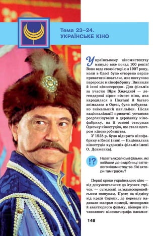 1- 24.
; ь к е кіно
країнському кіномистецтву
минуло вже понад 100 років!
Воно веде свою історію з 1907 року,
коли в Одесі було створено перше
приватне кіноательє, яке поступово
переросло в кінофабрику. Виникли
й інші кіноосередки. Д ля фільмів
за участю Віри Х олодної — л е ­
гендарної зірки німого кіно, яка
народилася в Полтаві й багато
знімалася в Одесі, було побудова­
но знімальний павільйон. П ісля
націоналізації приватні установи
реорганізували в державну кіно­
фабрику, на її основі створили
Одеську кіностудію, що стала цент­
ром кіновиробництва.
У 1928 р. було відкрито кінофа­
брику в Києві (нині — Національна
кіностудія художніх фільмів імені
О. Довженка).
Назвіть українські фільми, які
ввійшли до скарбниці світо­
вого кіномистецтва. Які акто­
ри там грають?
Перші кроки українського кіно —
від документальних до ігрових стрі­
чок — суголосні загальноєвропей­
ським пошукам. Проте на відміну
від країн Європи, де перевагу на­
давали жанрам комедії, мелодрами
й авантюрного фільму, піонери віт­
чизняного кінематографа насампе-
148
 