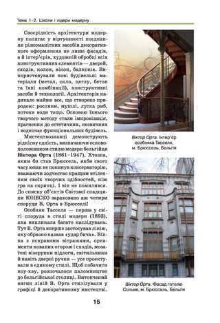 Тема 1-2. Школи і лідери модерну
Своєрідність архітектури модер­
ну полягає у віртуозності поєднан­
ня різноманітних засобів декоратив­
ного оформлення не лише фасадів,
а й інтер’єрів, художній обробці всіх
конструктивних елементів — дверей,
сходів, колон, вікон, балконів. Ви­
користовували нові будівельні ма­
теріали (метал, скло, цеглу, бетон
та їхні комбінації), конструктивні
засоби й технології. Архітекторів на­
дихало майже все, що створено при­
родою: рослини, муш лі, луска риб,
потоки води тощо. Основою їхнього
творчого методу стали імпровізація,
прагнення до естетичних, незвичних
і водночас функціональних будівель.
Мистецтвознавці демонструють
рідкісну єдність, визначаючи осново­
положником стилю модерн бельгійця
Віктора Орта (1861-1947). Хтозна,
яким би став Брюссель, якби свого
часу юнак не покинув консерваторію,
вважаючи зодчество кращим втілен­
ням своїх творчих здібностей, ніж
гра на скрипці. І він не помилився.
До списку об’єктів Світової спадщи­
ни ЮНЕСКО зараховано аж чотири
споруди В. Орта в Брюсселі!
Особняк Тасселя — перша у сві­
ті споруда в стилі модерн (1893),
яка викликала багато наслідувань.
Тут В. Орта вперше застосував лінію,
яку образно назвав «удар бича». Вік­
на з яскравими вітражами, орна­
менти кованих огорож і сходів, моза­
їчні візерунки підлоги, світильники
й навіть дверні ручки — усе проекту­
вали в єдиному стилі. Щ об побачити
ноу-хау, розпочалося паломництво
до бельгійської столиці. Витончений
вигин ліній В. Орта стилізували у
графіці й декоративному мистецтві.
Віктор Орта. Інтер’єр
особняка Тасселя,
м. Брюссель, Бельгія
Віктор Орта. Фасад готелю
Сольве, м. Брюссель, Бельгія
15
 