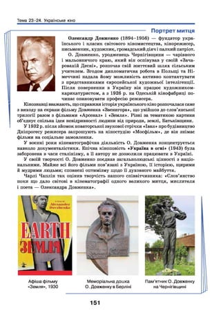 Тема 23-24. Українське кіно
---------------------------------------------- Портрет митця
Олександр Довженко (1894-1956) — фундатор укра­
їнського і класик світового кіномистецтва, кінорежисер,
письменник, художник, громадський діяч і палкий патріот.
О. Довженко, уродженець Чернігівщини — чарівного
і мальовничого краю, який він оспівував у своїй «Зача­
рованій Десні», розпочав свій життєвий шлях сільським
учителем. Згодом дипломатична робота в Польщі та Н і­
меччині надала йому можливість активно контактувати
з представниками європейської художньої інтелігенції.
Після повернення в Україну він працює художником-
карикатуристом, а з 1926 р. на Одеській кінофабриці по­
чинає опановувати професію режисера.
Кінознавці вважають, що справжня історія українського кіно розпочалася саме
з виходу на екрани фільму Довженка «Звенигора», що увійшов до слов’янської
трилогії разом з фільмами «Арсенал» і «Земля». Різні за тематикою картини
об’єднує спільна ідея невідривності людини від природи, землі, Батьківщини.
У 1932 р. після зйомок новаторської звукової стрічки «Іван» про будівництво
Дніпрогесу режисера запрошують на кіностудію «Мосфільм», де він знімає
фільми на соціальне замовлення.
У воєнні роки кінематографічна діяльність О. Довженка концентрується
навколо документалістики. Епічна кіноповість «Україна в огні» (1943) була
заборонена в часи сталінізму, а її автору не дозволили працювати в Україні.
У своїй творчості О. Довженко поєднав загальнолюдські цінності з націо­
нальними. Майже всі його фільми пов’язані з Україною, її історією, щирими
й мудрими людьми; сповнені оптимізму щодо її духовного майбуття.
Чарлі Чаплін так оцінив творчість нашого співвітчизника: «Слов’янство
поки що дало світові в кінематографії одного великого митця, мислителя
і поета — Олександра Довженка».
Афіша фільму
«Земля», 1930
ЧМеморіальна дошка
О. Довженку в Берліні
Пам’ятник О. Довженку
на Чернігівщині
151
 