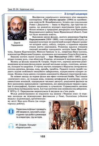 Тема 23-24. Українське кіно
---------------------------------------- З історії шедевра
Маніфестом українського поетичного кіно вважають
кінокартину «Тіні забутих предків» (1964) за одноймен­
ною повістю М. Коцюбинського. Історія про гуцульських
Ромео і Джульєтту — Івана та Марічку, про трагічне ко­
хання, що розквітло всупереч ворогування їхніх родів.
Фільм знімали у природних декораціях села Криворівня
Верховинського району Івано-Франківської області. Саме
тут була написана повість.
Важливою рисою фільму, знятого режисером Сергієм
Параджановим (1924-1990), став специфічний підхід до
народної культури: не екзотичний колорит обрядів і розваг
чи антураж одягу, побуту, говірки, а справжня народна
стихія життя персонажів. Режисеру вдалося створити
творчий ансамбль однодумців: акторів Івана Миколай-
чука, Лариси Кадочнікової, Миколи Гринька та ін., оператора Юрія Іллєнка,
композитора Мирослава Скорика, художника-постановника Георгія Якутовича.
І Знакова постать нашої культури — Іван Миколайчук (1941—1987), який
зіграв головну роль, став обличчям України, втіленням її національного духу.
Музику до фільму написав М. Скорик. Окрім того, картина насичена різно­
жанровим музичним фольклором: мелодії весільних музик, голосіння, веснян­
ки, колядки та щедрівки. У стрічці звучать поширені в Карпатах інструменти:
сопілка-денцівка, флояра, коза, дримба, трембіта. Ридаючі голоси трембіт на­
дають подіям особливого емоційного забарвлення, підкреслюючи колорит ле­
генди. Музика стала одним з головних компонентів образної структури фільму.
На момент виходу на екрани фільм мав ефект естетичної бомби. Такі ознаки
«поетичного кіно», як складна мова, сповнена метафорами й алегоріями, логіка
символічних асоціацій, породжували численні дискусії, розділяючи фахівців на
його захоплених прихильників і противників, які звинувачували творців в арха­
їзмі й етнографізмі, буцімто несумісних із сучасністю. Справедливість високих
оцінок була підтвердженачасом. Але тоді поетичне кіно опинилося під забороною.
У 1973 р. С. Параджанова заарештували й засудили на п’ять років.
Фільм демонструвався за кордоном під назвою «Червоні коні» й отри­
мав нагороди на міжнародних фестивалях у Римі, Салоніках («Золота
медаль» за режисуру), аргентинсько­
му місті Мар-дель-Плата (за опера­
торську роботу).
Перегляньте фільм і проведіть
обговорення, висловіть влас­
ні думки про роботу режисера
та оператора, гру акторів.
М. Скорик. Концерт
«Карпатський».
153
 