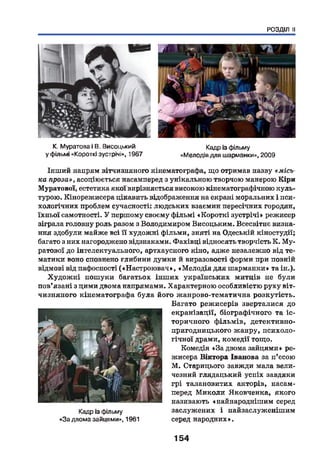 РОЗДІЛ II
К. Муратова і В. Висоцький
у фільмі «Короткі зустрічі», 1967
Кадр із фільму
«Мелодія для шарманки», 2009
Інший напрям вітчизняного кінематографа, що отримав назву «місь­
ка проза», асоціюється насамперед з унікальною творчою манерою Кіри
Муратової, естетика якої вирізняється високою кінематографічною куль­
турою. Кінорежисера цікавить відображення на екрані моральних і пси­
хологічних проблем сучасності: людських взаємин пересічних городян,
їхньої самотності. У першому своєму фільмі «Короткі зустрічі» режисер
зіграла головну роль разом з Володимиром Висоцьким. Всесвітнє визна­
ння здобули майже всі її художні фільми, зняті на Одеській кіностудії;
багато з них нагороджено відзнаками. Фахівці відносять творчість К. М у­
ратової до інтелектуального, артхауспого кіно, адже незалежно від те­
матики воно сповнено глибини думки й виразовості форми при повній
відмові від пафосності («Настроювач», «М елодія для шарманки» та ін.).
Худож ні пошуки багатьох інш их українських митців не були
пов’ язані з цими двома напрямами. Характерною особливістю руху віт­
чизняного кінематографа була його жанрово-тематична розкутість.
Багато режисерів зверталися до
екранізації, біографічного та іс­
торичного ф ільмів, детективно-
пригодницького жанру, психоло­
гічної драми, комедії тощо.
Комедія «За двома зайцями» ре­
жисера Віктора Іванова за п’єсою
М. Старицього завжди мала вели­
чезний глядацький успіх завдяки
грі талановитих акторів, насам­
перед М иколи Яковченка, якого
називають «найнароднішим серед
заслужених і найзаслуженішим
серед народних».
Кадр із фільму
«Задвома зайцями», 1961
154
 