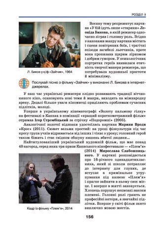 РОЗДІЛ II
Воєнну тему репрезентує карти­
на «У бій ідуть лише «старики» Л е­
оніда Викова, в якій режисер одно­
часно зіграв і головну роль. Згідно
з канонами жанру картина містить
і сцени повітряних боїв, і трагічні
епізоди загибелі льотчиків, проте
вона пронизана щирим ліризмом
і добрим гумором. У психологічних
портретах героїв виявилася етич­
ність творчої манери режисера, що
потребувала художньої простоти
й мінімалізму.
Послухай пісню з фільму «Зайчик» у виконанні Л. Бикова в інтернет-
джерелах.
Л. Биков у к/ф «Зайчик», 1964
У наш час українські режисери плідно розвивають традиції вітчиз­
няного кіно, опановують нові теми й жанри, виходять на міжнародну
арену. Дедалі більше уваги кіномитці приділяють проблемам сучасних
підлітків, молоді.
Уперше в українському кінематографі «Золоту пальмову гілк у »
на фестивалі в Каннах в номінації «кращий короткометражний фільм»
отримав Ігор Стрембіцький за стрічку «Подорож ні» (2005).
Аналогічної золотої відзнаки удостоїлась картина Марини Вроди
«К рос» (2011). Сюжет вельми простий: на уроці фізкультури під час
кросу група учнів відривається від інших і тікає з уроку; головний герой
також біжить і стає свідком обшуку кишень вбитої людини...
Найтитулованіш ий український худож ній фільм, що має понад
40 нагород, серед яких три призи Каннського кінофестивалю — «П лем ’я »
(2014) Мирослава Слабошпиць-
кого. У картині розповідається
про 16-річного одинадцятиклас-
ника, який зі школи потрапляє
до інтернату для глухих, де
вступає в кримінальне угру-
пування під назвою «П л е м ’я »
і прагне зайняти в ньому своє міс­
це. І вперше в житті закохується.
Хлопець порушує неписані закони
племені. Головні ролі грають не
професійні актори, а звичайні під­
літки. Вперше у світі фільм знято
Кадр із фільму «Плем’я», 2014 виключно мовою жестів.
156
 