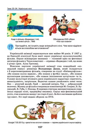 Тема 23-24. Українське кіно
Кадр із фільму «Ведмедик і той,
що живе в річці», 1966
Обкладинка 0Ю-збірки
«Усе про козаків»
Пригадайте, які існують види анімаційного кіно. Чим вони відрізня­
ються за способом виготовлення?
Українській анімації нараховується вже майже 90 років. У 1927 р.
на Одеській кіностудії були зняті перші українські мультиплікаційні
фільми. Перше міжнародне визнання — головний приз на фестивалі
дитячих фільмів у Чехословаччині — отримав «Ведмедик і той, що живе
в річці» (реж. А лла Грачова).
Візитною карткою української анімації став комедійний «к о ­
зацький серіал» режисера Володимира Дахна, який складається
з 9 короткометражних фільмів, створених на студії «Київнаукфільм»:
«Я к козаки куліш варили», «Я к козаки у футбол грали», «Я к козаки
мушкетерам допомагали», «Я к козаки інопланетян зустрічали» та ін.
Головні мультгерої втілюють риси українського характеру: спритність,
винахідливість, патріотизм. Водночас козаки уособлюють певні типи:
Око — рішучий малий, Грай — високий хитрун, Тур — добродушний
велетень. Музику до фільмів створювали композитори М. Скорик, Б. Бу-
євський, В. Губа, І. Поклад. В окремих стрічках використовували укра­
їнські народні пісні, традиційну вишивку. Серіал мав феноменальний
успіх, став класикою жанру і не старіє й досі. За його мотивами зроблено
гру-квест. У сі серії видано збіркою на БУБ.
Єоодіе 7.03.2013 р. присв’ятив логотип козакам —героям українського мультсеріалу
157
 