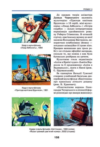 РОЗДІЛ II
Кадри з мультфільмів «Капітошка», 1980 (зліва),
«Йшов трамвай дев’ятий номер», 2002 (справа)
До кращих творів аніматора
Давида Черкаського належать
мультсеріал «Пригоди капітана
Врунгеля» з 13 серій, міні-мульт-
серіал «Лікар Айболить» і «Острів
скарбів» — вільно інтерпретована
екранізація однойменного рома­
ну Роберта Стівенсона. В останній
стрічці, оригінальну музику до якої
написав Володимир Бистряков, ви­
користано комбіновану зйомку —
поєднано анімаційне й ігрове кіно.
Кращим визнанням цих трьох ро­
біт є не стільки офіційні нагороди,
скільки те, що кожна з них була
буквально розібрана на цитати.
Культовою стала екранізація
« Аліси в Країні чудес» Льюїса Кер-
ролла та її продовження «А ліса в
Задзеркаллі», знята в Києві (реж.
Є. Пружанський).
За сценарієм Наталії Гузєєвої
створено улюблений багатьма дво­
серійний мультфільм «Капітошка»
про крапельку літнього дощику
(реж. Б. Храневич).
«Пластилінова ворона» Олек­
сандра Татарського в пісенній фор­
мі розповідає про жанри живопису:
Кадр з мультфільму
«Лікар Айболить», 1984
Кадр з мультфільму
«Пригода капітана Врунгеля», 1981
158
 