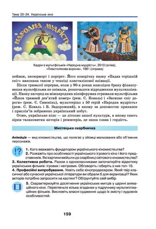 Тема 23-24. Українське кіно
Кадри з мультфільмів «Народна мудрість», 2010 (зліва),
«Пластилінова ворона», 1981 (справа)
пейзаж, натюрморт і портрет. Його новорічну казку «Падав торішній
сніг» виконана також у техніці пластилінової анімації.
Після тривалої перерви, коли у 90-х роках внаслідок браку фінансу­
вання мультфільми не знімали, розпочалося відродження мультипліка­
ції. Низку нагород на міжнародних кінофорумах отримали мультфільми
«Йшов трамвай дев’ятий номер» (реж. С. Коваль) і «Засипає сніг до­
роги» (реж. Є. Сивокінь), мультсеріал з 50 серій «Народна мудрість»
(реж. С. Коваль і В. Задорожний), в якому за допомогою приказок
і прислів’їв зображено український побут.
Отже, українське кіно — це літопис нашої культури, в якому сяють
зірки талановитих акторів і режисерів, це наша слава і гордість.
Мистецька скарбничка
Анімація — вид кіномистецтва, що полягає у зйомці мальованих або об’ємних
персонажів.
19 1Кого вважають фундатором українського кіномистецтва?
• • 2. Розкажіть про особливості українського ігрового кіно і його пред­
ставників. Які картини ввійшли до скарбниці світового кіномистецтва?
3. Колективна робота. Разом з однокласниками започаткуйте відеотеку
українських фільмів: ігрових і неігрових. Обговоріть і оберіть з них топ-10.
4. Професійні випробування. Уявіть себе кінопродюсером. Який твір кла­
сичної або сучасної української літератури ви обрали б для екранізації? Яких
акторів потрібно запросити на кастинг? Обґрунтуйте свій вибір.
_— _ 5. Схарактеризуйте досягнення українських митців у царині аніма-
ційного кіно. Перегляньте кілька згаданих у підручнику мультипліка­
ційних фільмів. Висловіть власні судження щодо їх змісту і художніх
особливостей.
159
 