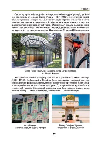 РОЗДІЛ І
Стиль ар нуво вніс струмінь пошуку в архітектуру Франції, де його
ідеї по-своєму втілював Ектор Гімар (1867-1942). Він створив оригі­
нальні будинки і вхідні павільйони станцій паризького метро з мета­
левими звивистими огорожами й ефектними червоними ліхтарями,
що нагадували коників-стрибунців. Французьку ш колу модерну нази­
вають «стилем метро» або «стилем Гімара», адже його стовпи-тюльпани
на вході в метро стали символами Парижа, як Лувр чи Ейфелева вежа.
ЕкторГімар. Павільйон (зліва) та ліхтар метро (справа),
м. Париж, Франція
Австрійська ш кола модерну пов’язана з діяльністю Отто Вагнера
(1841-1918). Побудовані у Відні за його проектами численні споруди
вирізняються раціональністю, майже класичною простотою ліній і вод­
ночас оригінальним настінним декором. Д ля проведення художніх ви­
ставок побудовано Віденський сецесіон, над його входом напис, девіз
стилю: «Ч асу — його мистецтво, мистецтву — його свободу».
ОттоВагнер.
Майоліка-хаус, м. Відень, Австрія
У* ^
Йозеф Ольбрих. Будинок
сецесіону, м. Відень, Австрія
16
 