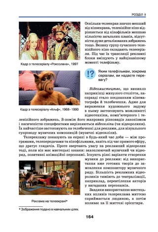 РОЗДІЛ II
Кадр з телесеріалу «Роксолана», 1997
Оскільки телеекран значно менший
від кіноекрана, телевізійне кіно від­
різняється від кінофільмів меншою
кількістю загальних планів, відсут­
ністю дуже деталізованих зображень
тощо. Велику групу сучасного теле­
візійного кіно складають телесеріа­
ли. Під час їх трансляції рекламні
блоки вміщують у найцікавішому
моменті телефільму.
Яким телефільмам, зокрема
серіалам, ви надаєте пере­
вагу?
Кадр з телесеріалу «Альф», 1968-1990
Відеомистецтво, що виникло
наприкінці минулого століття, на­
справді стало поєднанням кінема­
тографа й телебачення. Адже для
вираження художнього задуму
в ньому застосовують можливості
відеотехніки, комп’ютерного і те­
левізійного зображень. З-поміж його жанрових різновидів лаконізмом
і насиченістю спецефектами вирізняються відеокліпи (чи відеоролики).
їх найчастіше застосовують на телебаченні для реклами, для візуального
супроводу музичних композицій (музичні відеокліпи).
Телерекламу показують на екрані в будь-який час доби — між про­
грамами, телепередачами та кінофільмами, навіть під час прямого ефіру,
що дратує глядачів. Проте звертають увагу на рекламний відеоролик
тоді, коли він має мистецькі ознаки: захоплюючий музичний чи відео-
ряд, позитивні анімаційні персонажі. Існують різні варіанти створення
музики до реклами: від викорис­
тання вже готових творів до за­
мовлення композитору музичного
ряду. Більшість рекламних відео-
роликів тяжіють до театралізації,
наприклад, перевтілення акторів
у вигаданих персонажів.
Завдяки використанню мистець­
ких впливів телереклама миттєво
сприймається людиною, а потім
впливає на її життєві орієнтири.
Реклама на телеекрані*
* Зображення подано в навчальнихцілях.
164
 