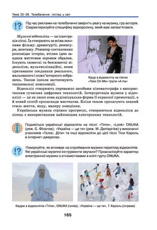 Тема 25-26. Телебачення: погляд у світ
Під час реклами на телебаченні зверніть увагу на музику, гру акторів.
Схарактеризуйте специфіку відеоролику, який вам запам’ятався.
Музичні відеокліпи — це ілюстра­
ція пісні. їх створюють за всіма зако­
нами фільму: драматургії, режису­
ри, монтажу. Режисер-постановник
розповідає історію, втілює ідею за­
вдяки миттєвим зоровим образам.
Існують сюжетні та безсюжетні ві­
деокліпи, мультиплікаційні, яким
притаманне поєднання реального,
мальованого і комп’ютерного зобра­
жень. Також інколи застосовують
танцювальні композиції.
Відеокліп створюють переважно засобами кінематографа з викорис­
танням сучасних цифрових технологій. Інтерпретація музики у відео-
кліпі — це не лише нова аудіовізуальна форма її екранної презентації, а
й новий спосіб пропаганди мистецтва. Кліпи також пропагують певний
стиль життя, моду, манеру поведінки.
Українська музика стрімко прогресує, створюються відеокліпи до
пісень з використанням найновіших електронних технологій.
Ф
Подивіться українські відеокліпи на пісні: «Time», «Look» ONUKA
(реж. Є. Філатов); «Україна — це ти» (реж. М. Делієргієв) у виконанні
учасників «Голос. Діти» та інші відеокліпи до цієї пісні Тіни Кароль
в інтернет-джерелах.
Поміркуйте, як впливає на сприймання музики перегляд відеокліпів.
Які українські музичні інструменти звучали? Проаналізуйте характер
електронної музики з етномотивами в кліпі гурту ONUKA.
Кадр з відеокліпу на пісню
«Таке On Ме» групи «А-ha»
Кадри з відеокліпів «Time», ONUKA (зліва), «Україна — це ти», Т. Кароль (справа)
165
 