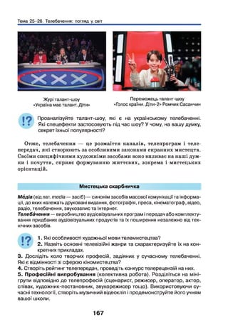 Тема 25-26. Телебачення: погляд у світ
Проаналізуйте талант-шоу, які є на українському телебаченні.
Які спецефекти застосовують під час шоу? У чому, на вашу думку,
секрет їхньої популярності?
Отже, телебачення — це розмаїття каналів, телепрограм і теле­
передач, які створюють за особливими законами екранних мистецтв.
Своїми специфічними художніми засобами воно впливає на наші дум­
ки і почуття, сприяє формуванню життєвих, зокрема і мистецьких
орієнтацій.
Мистецька скарбничка
Мбдіа (від лат. media — засіб) —синонім засобів масової комунікації та інформа­
ції, до яких належатьдруковані видання, фотографія, преса, кінематограф, відео,
радіо, телебачення, звукозапис та Інтернет.
Телебачення — виробництво аудіовізуальних програм і передач або комплекту­
вання придбаних аудіовізуальних продуктів та їх поширення незалежно від тех­
нічних засобів.
і 9 : . Які особливості художньої мови телемистецтва?
• • 2. Назвіть основні телевізійні жанри та схарактеризуйте їх на кон­
кретних прикладах.
3. Дослідіть коло творчих професій, задіяних у сучасному телебаченні.
Які є відмінності зі сферою кіномистецтва?
4. Створіть рейтинг телепередач, проведіть конкурс телерецензій на них.
5. Професійні випробування (колективна робота). Розділіться на міні-
групи відповідно до телепрофесій (сценарист, режисер, оператор, актор,
співак, художник-постановник, звукорежисер тощо). Використовуючи су­
часні технології, створіть музичний відеокліп і продемонструйте його учням
вашої школи.
167
 