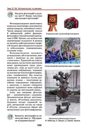 Тема 27-28. Фотомистецтво та реклама
Яка роль фотографії у нашо­
му житті? Якими якостями
має володіти фотограф?
Фотокореспонденти висвітлюють
соціальні катастрофи, різноманітні
явища природи, дивовижні стихії.
Часом завдяки невтомній, інколи
й небезпечній, роботі фахівців-
фотографів з’являються фоторепор­
тажі в ЗМІ. Цікаво, що за багатьма
параметрами складності й ризику
до десятки найстресовіших профе­
сій входять фотожурналісти разом
із військовими, пожежниками,
пілотами тощо.
Фотомистецтво н алеж и ть
до візуальних, або пластичних, мис­
тецтв і водночас до так званих
«технічних». Тривалий час побуту­
вала думка, що на статус мистецтва
може претендувати лиш е руко­
творна річ, тому до цього кола не
включали зображення, отримані
за допомогою техніки (фотографія,
кіно, телебачення). Від початку
існування їх вважали тільки роз­
вагами, згодом — технічними за­
собами передавання інформації,
і, зрештою, у процесі створення
власної художньої мови відбувся
їх перехід на мистецький рівень.
Існує два напрями фотогра­
фії — документальна і художня.
Документальна фіксує миттєвос­
ті життя, об’єктивну реальність.
Художня втілює художній за­
дум, авторський погляд на сцени
й об’єкти, спеціально обрані або
організовані для фотографування.
Визначте, фотографія на по­
чатку цієїтеми (с. 168) худож­
ня чи документальна?
Старовинний і сучасний фотоапарати
Спортивний фоторепортаж(один з кадрів)
Віолончельний концерт (скульп.
Ф. Мейслер, А. Овадія), м. Харків, Україна
169
 