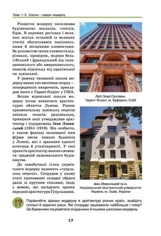 Тема 1-2. Школи і лідери модерну
Розвиток модерну охоплював
будівництво вокзалів, готелів,
бірж. В окремих регіонах і вели­
ких містах останній із великих
стилів збагачувався національ­
ними й місцевими елементами.
За допомогою таких елементів від­
різняли, приміром, модерн бель­
гійський і французький від скан­
динавського або американського,
сецесію віденську від краківської
чи львівської.
У рамках чиказької школи мо­
дерну виник тип висотних споруд —
попередників хмарочосів, прикла­
дом якого є Гарант-білдінг у США.
Вплив віденської школи мо­
дерну почав визначати архітек­
турне обличчя Львова. Ранню
орнаментальну львівську сецесію
змінила сецесія раціональна,
принципи якої утверджував архі­
тектор і підприємець Іван Левин-
ський (1851-1919). Він особисто,
а також фахівці заснованої ним
фірми звели чимало будинків
у Львові, які є зразками єдності
естетики й утилітарності. У свої
проекти архітектор вносив елемен­
ти традицій національного будів­
ництва.
До самобутньої гілки україн­
ського модерну належить «гуцуль­
ська сецесія». Спорудам у цьому
стилі притаманні складні обриси
дахів із крутими схилами, іноді
з вежею, що нагадують зразки
народної архітектури Гуцульщини.
Луїс Генрі Салліван.
Гарант-білдінг, м. Буффало, США
Іван Левинський таін.
Національний лісотехнічний університет
України, м. Львів, Україна
Порівняйте зразки модерну в архітектурі різних країн, знайдіть
спільні й відмінні риси. Які споруди зацікавили найбільше і чому?
За бажанням поцікавтеся згаданими й іншими школами модерну.
17
 