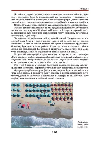 РОЗДІЛ II
До найпопулярніших жанрів фотомистецтва належать пейзаж, порт­
рет і репортаж. Усім їм притаманний документалізм — властивість,
яка вперше увійшла в мистецтво з появою фотографії. Документалізм,
достовірність, реальність відрізняють фотографію від живопису, графіки.
Отже, фотомистецтво поєднує художню виразність із правдивістю.
Замість тематичних жанрів, на які традиційно поділяють образотвор­
че мистецтво, у сучасній візуальній культурі існує жанровий поділ
за принципом суто технічної репрезентації твору: живопис, фотографія,
інсталяція, відео тощо.
Чи може фотографія мати свій художній стиль? Натуралістично від­
знятий кадр буде ретельно демонструвати всі деталі, що потрапили
в об’єктив. Якщо ж знімок зробити під кутом авторського художнього
бачення, буде зовсім інша робота. Характер і сила авторського відхи­
лення від дзеркальної фотографії і визначають саме стиль. Він може
бути індивідуальним чи відповідати певній художній школі.
У сучасній фотографії розрізняють такі напрями й стилі: етногра­
фічно-соціологічний,репортажний, плакатно-рекламний, художньо-кон­
структивний, декоративний, символічний, імпресіоністичний. Нерідко
фотохудожник працює одразу в кількох напрямах.
Усі стилі й жанри художньої фотографії складають цілісну картину
цього виду мистецтва і сприяють розумінню його естетичних можливостей.
Аерофотографія — напрям фотомистецтва, який дає можливість від­
чути себе птахом і побачити нашу планету з висоти пташиного лету.
Фотохудожники зазвичай піднімалися в повітря на гелікоптері, щоб
зафіксувати мальовничі пейзажі нашої планети.
172
Грей Малін.
РімінІ, Італія
(аерознімок)
 