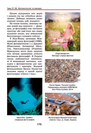 Тема 27-28. Фотомистецтво та реклама
Цікаво відкривати світ морів
і океанів під час підводних фото­
зйомок. Дайвери знімають дивні
підводні печери, риб, водорості.
На основі колажу, монтажу ви­
ник новий вид творчості — фото-
арт, де фотографія стає частиною
простору або пам’ятки про певну
художню акцію, яку неможливо
безпосередньо показати публіці.
У Нью-Йорку засновано М іж ­
народний центр фотографії (1966).
Музеї фотомистецтва є у Дрездені
(Німеччина), Антверпені (Бель­
гія), Хмельницькому (Україна).
Французьке місто А рль щорічно
стає місцем проведення літнього
фестивалю фотографії. В Україні
також відбуваються національ­
ні й міжнародні виставки, кон­
курси з фотомистецтва для про­
фесіоналів і аматорів. Відомий
фотохудожник Василь Пилип ’юк
заснував першу в нашій країні
фотогалерею «Світло і тінь».
Чарлі Юнг. Дайвінг
(підводна фотографія)
' V / Л 7Л ri-' - f f / j I f t >
Сінді Грандстен.
Фотоарт у жанрі фентезі
КостяПазюк. Польові горобці.
Переможець конкурсу HBWWorld
Bird Photo Contest, 2014
Фотогалерея Василя Пилип’юка
«Світло і тінь», м. Львів, Україна
173
 