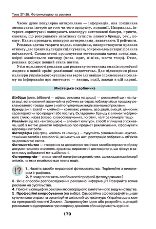 Тема 27-28. Фотомистецтво та реклама
Часом дуже популярна антиреклама — інформація, яка покликана
зменшувати інтерес до того чи того продукту, компанії. Наприклад, ін-
тернет-користувачі поширюють власноруч виготовлені банери, принти,
слогани, що розкривають негативну сутність певного бренду, речі, по­
слуг. Навіть проводять конкурси антиреклами, визначають її рейтинги.
Реклама здатна творити модель поведінки, використовуючи правила
етикету, дає зразки культури спілкування, зокрема елементарні правила
ввічливості. Споживачеві пропонується естетизована схема поведінки,
взірці зовнішнього вигляду (мова, одяг, міміка, жести тощо). Отже,
реклама формує певний стиль життя.
Утім можливості реклами для розвитку естетичних смаків пересічної
людини в нашій країні реалізовані недостатньо. Д ля підвищення рівня
культури українського суспільства варто активніше спрямовувати рекла­
му на інформацію про мистецтво — явища, події, заходи в цій царині.
Мистецька скарбничка
Білборд (англ, billboard — афіша, реклама на дошці) — рекламний щит на під­
ставці, встановлений зазвичай на узбіччях автотрас поблизу місця продажу ре­
кламованого товару, один з найпопулярніших видів зовнішньої реклами.
Бренд (англ, brand — клеймо) — комплекс уявлень, асоціацій, емоцій, ціннісних
характеристик про продукт або послугу. Складовими бренду є елементи фірмо­
вого стилю: назва (слово, словосполучення), логотип, палітра кольорів тощо.
Реклама (від лат. «виголошую») — елемент культури, спосіб впливу на спожива­
ча, щоб з метою донести інформацію про предмет рекламування, сформувати
відповідні потреби.
Фотографія (від грец. «світло» та «пишу») — сукупність різноманітних науково-
технічних засобів і технологій, які мають на меті реєстрацію зображень об’єктів
за допомогою світла.
Фотомистёцтво — створення за допомогою технічних засобів зорового образу
документального значення, художньо виразного і достовірного, що фіксує в за­
стиглому зображенні мить дійсності.
Фоторепортаж— оперативний жанр фотожурналістики, що складається із серії
знімків, на яких висвітлюється певна подія.
19 1 Назвіть засоби виразності фотомистецтва. Порівняйте з живопи-
• • сом і графікою.
2. У чому полягають особливості професії фотохудожника?
3. Які є способи розповсюдження рекламної інформації? Розкрийте вплив
реклами на суспільство.
4. Поясніть специфіку реклами як своєрідного синтетичного виду мистецтва.
5. Професійні випробування (на вибір). Самостійно сфотографуйте цікаві
куточки свого краю та організуйте шкільний фотоконкурс «Україна рідна моя
на прекрасній планеті Земля». Запропонуйте ідею або розробіть сценарій
рекламного відеоролика про охорону довкілля або шкідливість куріння.
179
 