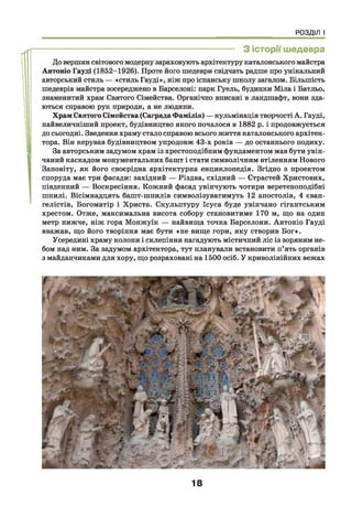 РОЗДІЛ І
------------------------------------------------------------------ З історії шедевра
До вершин світового модерну зараховують архітектуру каталонського майстра
Антоніо Гауді (1852-1926). Проте його шедеври свідчать радше про унікальний
авторський стиль — «стиль Гауді», ніж про іспанську школу загалом. Більшість
шедеврів майстра зосереджено в Барселоні: парк Гуель, будинки Міла і Батльо,
знаменитий храм Святого Сімейства. Органічно вписані в ландшафт, вони зда­
ються справою рук природи, а не людини.
Храм Святого Сімейства (Саграда Фамілія) — кульмінація творчості А. Гауді,
найвеличніший проект, будівництво якого почалося в 1882 р. і продовжується
до сьогодні. Зведення храму стало справою всього життя каталонського архітек­
тора. Він керував будівництвом упродовж 43-х років — до останнього подиху.
За авторським задумом храм із хрестоподібним фундаментом мав бути увін­
чаний каскадом монументальних башт і стати символічним втіленням Нового
Заповіту, як його своєрідна архітектурна енциклопедія. Згідно з проектом
споруда має три фасади: західний — Різдва, східний — Страстей Христових,
південний — Воскресіння. Кожний фасад увінчують чотири веретеноподібні
шпилі. Вісімнадцять башт-шпилів символізуватимуть 12 апостолів, 4 єван­
гелістів, Богоматір і Христа. Скульптуру Ісуса буде увінчано гігантським
хрестом. Отже, максимальна висота собору становитиме 170 м, що на один
метр нижче, ніж гора Монжуїк — найвища точка Барселони. Антоніо Гауді
вважав, що його творіння має бути «не вище гори, яку створив Бог».
Усередині храму колони і склепіння нагадують містичний ліс із зоряним не­
бом над ним. За задумом архітектора, тут планували встановити п’ять органів
з майданчиками для хору, що розраховані на 1500 осіб. У криволінійних вежах
18
 