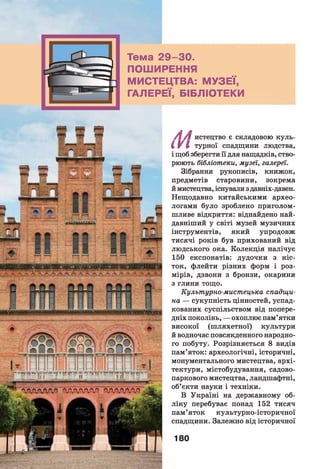 Тема 2 9 -3 0 .
ПОШИРЕННЯ
МИСТЕЦТВА: МУЗЕЇ,
ГАЛЕРЕЇ, БІБЛІОТЕКИ
•гадАДАЯ ''АоОЛАП ПЛЛЛЛАО
/ і/ ! истецтво є складовою куль-
I V І турної спадщини людства,
і щоб зберегти її для нащадків, ство­
рюють бібліотеки, музеі, галереї.
Зібрання рукописів, книжок,
предметів старовини, зокрема
й мистецтва, існували з давніх-давен.
Нещодавно китайськими архео­
логами було зроблено приголом­
шливе відкриття: віднайдено най­
давніший у світі музей музичних
інструментів, який упродовж
тисячі років був прихований від
людського ока. Колекція налічує
150 експонатів: дудочки з кіс­
ток, флейти різних форм і роз­
мірів, дзвони з бронзи, окарини
з глини тощо.
Культурно-мистецька спадщи­
на — сукупність цінностей, успад­
кованих суспільством від попере­
дніх поколінь, — охоплює пам’ятки
високої (ш ляхетної) культури
й водночас повсякденного народно­
го побуту. Розрізняється 8 видів
пам’яток: археологічні, історичні,
монументального мистецтва, архі­
тектури, містобудування, садово-
паркового мистецтва, ландшафтні,
об’єкти науки і техніки.
В Україні на державному об­
лік у перебуває понад 152 тисяч
пам’яток культурно-історичної
спадщини. Залежно від історичної
180
 
