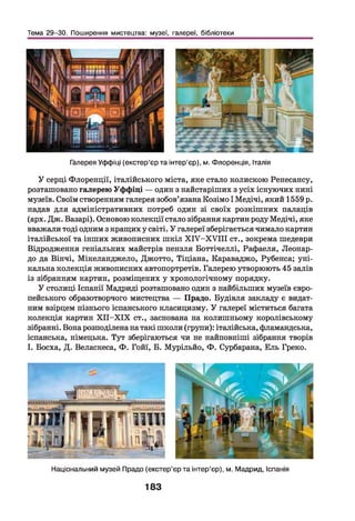 Тема 29-30. Поширення мистецтва: музеї, галереї, бібліотеки
Галерея Уффіці (екстер’єр та інтер’єр), м. Флоренція, Італія
У серці Флоренції, італійського міста, яке стало колискою Ренесансу,
розташовано галерею Уффіці — один з найстаріших з усіх існуючих нині
музеїв. Своїм створенням галерея зобов’язана Козімо І Медічі, який 1559 р.
надав для адміністративних потреб один зі своїх розкішних палаців
(арх. Дж. Базарі). Основою колекції стало зібрання картин роду Медічі, яке
вважали тоді одним з кращих у світі. У галереї зберігається чимало картин
італійської та інших живописних ш кіл Х ІУ -Х У ІІІ ст., зокрема шедеври
Відродження геніальних майстрів пензля Боттічеллі, Рафаеля, Леонар­
до да Вінчі, Мікеланджело, Джотто, Тіціана, Караваджо, Рубенса; уні­
кальна колекція живописних автопортретів. Галерею утворюють 45 залів
із зібранням картин, розміщених у хронологічному порядку.
У столиці Іспанії Мадриді розташовано один з найбільших музеїв євро­
пейського образотворчого мистецтва — Прадо. Будівля закладу є видат­
ним взірцем пізнього іспанського класицизму. У галереї міститься багата
колекція картин Х ІІ-Х ІХ ст., заснована на колишньому королівському
зібранні. Вона розподілена на такі школи (групи): італійська, фламандська,
іспанська, німецька. Тут зберігаються чи не найповніші зібрання творів
І. Босха, Д. Веласкеса, Ф. Гойї, Б. Мурільйо, Ф. Сурбарана, Ель Греко.
- ? і *,’ V
а! 1
— ч ----П _ _ Л И
Ш П І і І К І Н ' 1 1 1 1 1
ч ц Л г
т 1 гіIі п і
— т ■■ ■ 1|
Національний музей Прадо (екстер’єр та інтер’єр), м. Мадрид, Іспанія
183
 