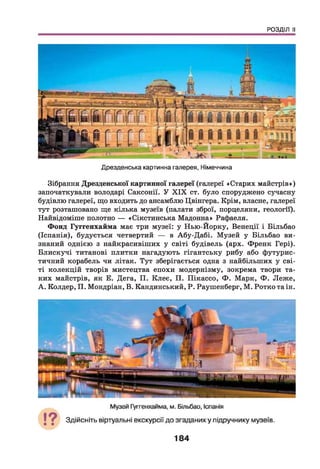 РОЗДІЛ II
Дрезденська картинна галерея, Німеччина
Зібрання Дрезденської картинної галереї (галереї «Старих майстрів»)
започаткували володарі Саксонії. У X IX ст. було споруджено сучасну
будівлю галереї, що входить до ансамблю Цвінгера. Крім, власне, галереї
тут розташовано ще кілька музеїв (палати зброї, порцеляни, геологи).
Найвідоміше полотно — «Сікстинська Мадонна» Рафаеля.
Фонд Гуггенхайма має три музеї: у Нью-Йорку, Венеції і Більбао
(Іспанія), будується четвертий — в Абу-Дабі. Музей у Більбао ви­
знаний однією з найкрасивіших у світі будівель (арх. Френк Гері).
Блискучі титанові плитки нагадують гігантську рибу або футурис­
тичний корабель чи літак. Тут зберігається одна з найбільших у сві­
ті колекцій творів мистецтва епохи модернізму, зокрема твори та­
ких майстрів, як Е. Дега, П. Клеє, П. Пікассо, Ф . Марк, Ф . Леже,
А . Колдер, П. Мондріан, В. Кандинський, Р. Раушенберг, М. Ротко таін.
184
 