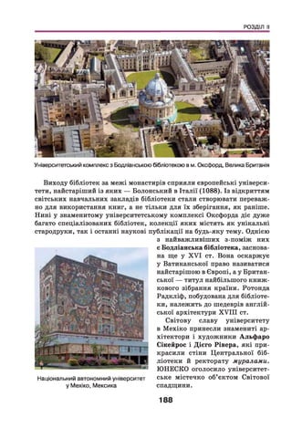 РОЗДІЛ II
Університетський комплекс з Бодліанською бібліотекою в м. Оксфорд, Велика Британія
Виходу бібліотек за межі монастирів сприяли європейські універси­
тети, найстаріший із яких — Болонський в Італії (1088). Із відкриттям
світських навчальних закладів бібліотеки стали створювати переваж­
но для використання книг, а не тільки для їх зберігання, як раніше.
Нині у знаменитому університетському комплексі Оксфорда діє дуже
багато спеціалізованих бібліотек, колекції яких містять як унікальні
стародруки, так і останні наукові публікації на будь-яку тему. Однією
Національний автономний університет
у Мехіко, Мексика
з найважливіших з-поміж них
є Бодліанська бібліотека, заснова­
на ще у X V I ст. Вона оскаржує
у Ватиканської право називатися
найстарішою в Європі, а у Британ­
ської — титул найбільшого книж­
кового зібрання країни. Ротонда
Радкліф, побудована для бібліоте­
ки, належить до шедеврів англій­
ської архітектури X V III ст.
Світову славу університету
в М ехіко принесли знамениті ар­
хітектори і художники Альф аро
Сікейрос і Дієго Рівера, які при­
красили стіни Центральної біб­
ліотеки й ректорату муралами.
ЮНЕСКО оголосило університет­
ське містечко об’єктом Світової
спадщини.
188
 