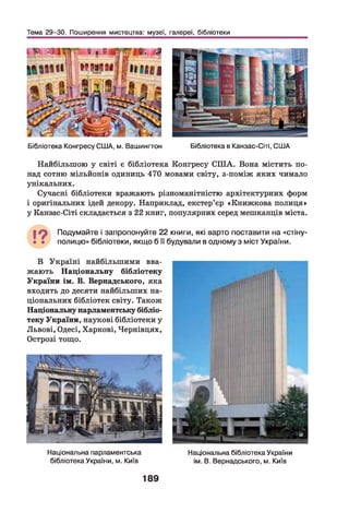 Тема 29-30. Поширення мистецтва: музеї, галереї, бібліотеки
Бібліотека Конгресу США, м. Вашингтон Бібліотека в Канзас-Сіті, США
Найбільшою у світі є бібліотека Конгресу СШ А. Вона містить по­
над сотню мільйонів одиниць 470 мовами світу, з-поміж яких чимало
унікальних.
Сучасні бібліотеки вражають різноманітністю архітектурних форм
і оригінальних ідей декору. Наприклад, екстер’єр «Книжкова полиця»
у Канзас-Сіті складається з 22 книг, популярних серед мешканців міста.
19 Подумайте і запропонуйте 22 книги, які варто поставити на «стіну-
• • полицю» бібліотеки, якщо б її будували в одному з міст України.
В Україні найбільшими вва­
жають Національну бібліотеку
України ім. В. Вернадського, яка
входить до десяти найбільших на­
ціональних бібліотек світу. Також
Національну парламентську бібліо­
теку України, наукові бібліотеки у
Львові, Одесі, Харкові, Чернівцях,
Острозі тощо.
Національна парламентська
бібліотека України, м. Київ
189
Національна бібліотека України
ім. В. Вернадського, м. Київ
 