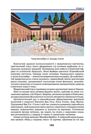 РОЗДІЛ II
А
Палац Альгамбра, м. Гранада, Іспанія
Блискучим зразком полікультурності є мавританське мистецтво,
оригінальний стиль якого сформувався під впливом арабських та іс­
панських художніх традицій. Поширення воно набуло в Північній Аф ­
риці та іспанській Андалузії. Коли бербери захопили Піренейський
півострів вестготів, Гранада стала столицею Гранадського емірату,
а палац Альгамбра — власністю мавританських володарів. До особливос­
тей мавританського стилю належать: гармонійний синтез архітектури
(арки-підкови), декоративної скульптури (леви фонтану), монумен­
тального живопису зі східною геометризованою орнаментикою природи
(«мистецтв води») тощо.
Мавританський стиль проявився згодом в архітектурі синагог Європи.
Нині по всьому світу активно будують мечеті, причому не лише в іс­
ламських країнах, ай в Європі. Зокрема, достатньо активно в Німеччині,
де серед населення збільшується кількість емігрантів з Близького Сходу.
Орієнталістський дух в європейському образотворчому мистецтві
відчутний у творчості Вінсента Ван Гога, П оля Гогена, Анрі Матіса.
Художники Ван Гог і Гоген у свій час покинули розвинену європейську
цивілізацію, щоб відшукати смисл життя у первісності існування інших
народів, намагаючись передати ці відчуття на картинах. Гогенівські
колоритні фігури таїтянок, що сидять чи стоять у нерухомих позах,
мов розчиняються у природі й стають її органічною частиною.
Інтерес до Сходу виявляв і Михайло Врубель. У київський період худож­
ник написав «Етюд у східному стилі» та картину «Дівчинка на тлі пер-
194
 