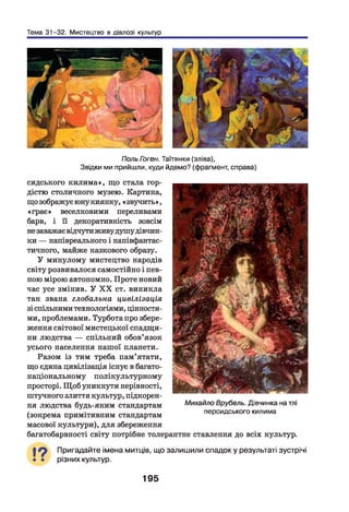 Тема 31-32. Мистецтво в діалозі культур
Поль Гоген. Таїтянки (зліва),
Звідки ми прийшли, куди йдемо? (фрагмент, справа)
сидського килима», що стала гор­
дістю столичного музею. Картина,
що зображує юну киянку, « звучить»,
«грає» веселковими переливами
барв, і її декоративність зовсім
незаважаєвідчути живудушу дівчин­
ки — напівреального і напівфантас-
тичного, майже казкового образу.
У минулому мистецтво народів
світу розвивалося самостійно і пев­
ного мірою автономно. Проте новий
час усе змінив. У X X ст. виникла
так звана глобальна цивілізація
зі спільними технологіями, цінностя­
ми, проблемами. Турбота про збере­
ження світової мистецької спадщи­
ни людства — спільний обов’язок
усього населення нашої планети.
Разом із тим треба пам’ятати,
що єдина цивілізація існує в багато­
національному полікультурному
просторі. Щоб уникнути нерівності,
штучного злиття культур, підкорен­
ня людства будь-яким стандартам
(зокрема примітивним стандартам
масової культури), для збереження
багатобарвності світу потрібне толерантне ставлення до всіх культур.
Михайло Врубель. Дівчинка на тлі
персидського килима
19 Пригадайте імена митців, що залишили спадок у результаті зустрічі
різних культур.
195
 