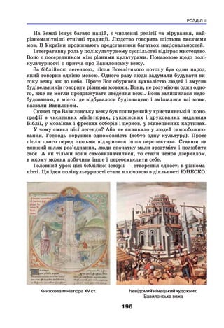 РОЗДІЛ II
На Землі існує багато націй, є численні релігії та вірування, най­
різноманітніші етнічні традиції. Людство говорить шістьма тисячами
мов. В України проживають представники багатьох національностей.
Інтегративну роль у полікультурному суспільстві відіграє мистецтво.
Воно є посередником між різними культурами. Показовою щодо полі-
культурності є притча про Вавилонську вежу.
За біблійною легендою, після Всесвітнього потопу був один народ,
який говорив однією мовою. Одного разу люди задумали будувати ви­
соку вежу аж до неба. Проте Бог обурився зухвалістю людей і змусив
будівельників говорити різними мовами. Вони, не розуміючи один одно­
го, вже не могли продовжувати зведення вежі. Вона залишилася недо­
будованою, а місто, де відбувалося будівництво і змішалися всі мови,
назвали Вавилоном.
Сюжет про Вавилонську вежу був поширений у християнській іконо­
графії в численних мініатюрах, рукописних і друкованих виданнях
Біблії, у мозаїках і фресках соборів і церков, у живописних картинах.
У чому смисл цієї легенди? Аби не виникало у людей самообожню-
вання, Господь порушив одномовність (тобто одну культуру). Проте
після цього перед людьми відкрилася інша перспектива. Ставши на
тяжкий ш лях роз’єднання, люди спочатку мали зрозуміти і полюбити
своє. А як тільки вони самовизначилися, то стали немов дзеркалом,
в якому можна побачити інше і переосмислити себе.
Головний урок цієї біблійної історії — створення єдності в різнома­
нітті. Ц я ідея полікультурності стала ключовою в діяльності ЮНЕСКО.
Книжкова мініатюра XV ст. Невідомий німецькийхудожник.
Вавилонська вежа
196
 