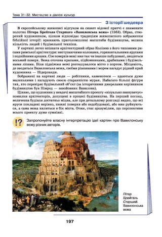 Тема 31-32. Мистецтво в діалозі культур
------------------------------------------------------------------ З історії шедевра
В європейському живописі відгуком на сюжет відомої притчі є знамените
полотно Пітера Брейгеля Старшого «Вавилонська вежа» (1563). Образ, ство­
рений художником, цілком відповідає традиціям живописного зображення
біблійної історії: вражають приголомшливі масштаби будівництва, велика
кількість людей і будівельної техніки.
У картині легко впізнати архітектурний образ Колізею з його типовими ри­
сами римської архітектури: виступаючими колонами, горизонтальними ярусами
і подвійними арками. Сім поверхів вежі вже так чи інакше побудовані, зводиться
восьмий поверх. Вежа оточена кранами, підйомниками, драбинами і будівель­
ними лісами. Біля підніжжя вежі розташувалося місто з портом. Місцевість,
де зводиться Вавилонська вежа, своїми рівнинами і морем нагадує рідний край
художника — Нідерланди.
Зображені на картині люди — робітники, каменотеси — здаються дуже
маленькими і нагадують своєю старанністю мурах. Набагато більші фігури
тих, хто перевіряє будівельний об’єкт (за історичними джерелами керівником
будівництва був Німрод — завойовник Вавилона).
Цікаво, що художник у невдачі масштабного проекту «візуально звинувачує»
помилки архітекторів, допущені в процесі будівництва. На перший погляд,
величезна будівля достатньо міцна, але при детальному розгляді видно, що всі
яруси покладені нерівно, нижні поверхи або недобудовані, або вже руйнують­
ся, а сама вежа хилиться в бік міста. Отже, стає зрозумілим, що перспективи
всього проекту дуже сумнівні.
19 Запропонуйте власну інтерпретацію ідеї картин про Вавилонську
вежу різних авторів.
Пітер
Брейгель
Старший.
Вавилонська
вежа
197
 