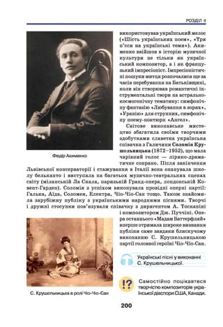 РОЗДІЛ II
використовував український мелос
(«Ш ість українських поем», «Три
п’єси на українські тем и»). Аки-
менко ввійшов в історію музичної
культури не тільки як україн­
ський композитор, а і як францу­
зький імпресіоніст. Імпресіоністич­
ні пошуки митця розпочалися ще за
часів перебування на Батьківщині,
коли він створював романтичні ін­
струментальні твори на астрально-
космогонічну тематику: симфоніч­
ну фантазію «Любування в зорях»,
«Уранію » для струнних, симфоніч­
ну поему-ноктюрн «А н гел».
Світове виконавське мисте­
цтво збагатила своїми творчими
здобутками славетна українська
співачка з Галичини Соломія Кру-
шельницька (1872-1952), що мала
чарівний голос — лірико-драма-
тичне сопрано. П ісля закінчення
Львівської консерваторії і стажування в Італії вона опанувала шко­
л у бельканто і виступала на багатьох музично-театральних сценах
світу (міланській Л а Скала, паризькій Гранд-опера, лондонській Ко-
вент-Гарден). Соломія з успіхом виконувала провідні оперні партії:
Галька, Аїда, Соломея, Електра, Чіо-Чіо-Сан тощо. Також знайоми­
ла зарубіж ну публіку з українськими народними піснями. Творчі
і дружні стосунки пов’язували співачку з диригентом А . Тосканіні
і композитором Дж. Пуччіні. Опе­
ра останнього «Мадам Баттерфляй»
вперше отримала широке визнання
публіки саме завдяки блискучому
виконанню С. Крушельницькою
партії головної героїні Чіо-Чіо-Сан.
Федір Акименко
Українські пісні у виконанні
С. Крушельницької.
С. Крушельницька в ролі Чіо-Чіо-Сан
С ам остійно поцікавтеся
• • творчістю композиторів укра­
їнськоїдіаспори США, Канади.
200
 