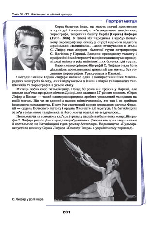 Тема 31-32. Мистецтво в діалозі культур
---------------------------------------- Портрет митця
Серед багатьох імен, що мають значні досягнення
в культурі і мистецтві, е ім'я видатного танцівника,
хореографа, теоретика балету Сергія (Сержа) Лифаря
(1905-1986). У Києві він народився і здобув почат­
кову хореографічну освіту у студії відомого педагога
Броніслави Ніжинської. Після стажування в Італії
С. Лифар стає лідером балетної трупи антрепренера
С. Дягілєва у Парижі. Завдяки природному таланту і
професійній майстерності танцівник виконував провід­
ні ролі майже в усіх найвідоміших балетах цієї трупи.
Важливою сторінкою біографії С. Лифаря стала його
діяльність постановника: тривалий час митець був го­
ловним хореографом Гранд-опера в Парижі.
Сьогодні іменем Сержа Лифаря названо один з найпрестижніших Міжна­
родних конкурсів балету, який відбувається в Києві і збирає талановитих тан­
цівників та хореографів з усього світу.
Митець любив свою Батьківщину. Понад 60 років він прожив у Парижі, але
завжди пам'ятавпрорідне містонаДніпрі, яке залишив 17-річним юнаком. «Серж
Лифар з Києва» — такий напис розпорядився зробити уславлений танцівник на
своїй могилі. Він чи не єдиний з наших співвітчизників, хто так і не прийняв
іноземного громадянства. Проте був удостоєний вищих державних нагород Фран­
ції — ордена Почесного легіону і ордена Мистецтв і літератури. На батьківщині
ж ім'я геніального танцівника за його життя взагалі не згадувалося...
Незважаючинавражаючукар'єруі тривалупершістьвбалетномужанрі, біогра­
фіяС. Лифарярясніє різного родувипробуваннями. Дивовижнадоля з вершинами
й ностальгією по Батьківщині гідна роману-бестселера. Видавництво «Пульсар»
випустило книжку Сержа Лифаря «Спогади Ікара в українському перекладі.
201
 