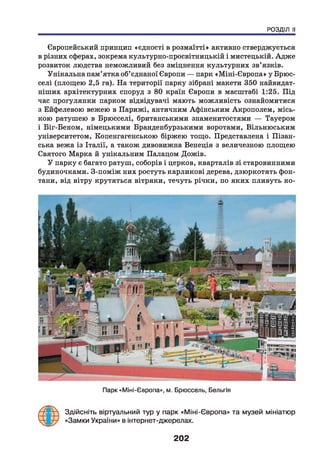 РОЗДІЛ II
Європейський принцип «єдності в розмаїтті» активно стверджується
в різних сферах, зокрема культурно-просвітницькій і мистецькій. Адже
розвиток людства неможливий без зміцнення культурних зв’язків.
Унікальна пам’ятка об’єднаної Європи — парк «Міні-Європа» у Брюс­
селі (площею 2,5 га). На території парку зібрані макети 350 найвидат-
ніших архітектурних споруд з 80 країн Європи в масштабі 1:25. Під
час прогулянки парком відвідувачі мають можливість ознайомитися
з Ейфелевою вежею в Парижі, античним Афінським Акрополем, місь­
кою ратушею в Брюсселі, британськими знаменитостями — Тауером
і Біг-Беном, німецькими Бранденбурзькими воротами, Вільнюським
університетом, Копенгагенською біржею тощо. Представлена і Ліван­
ська вежа із Італії, а також дивовижна Венеція з величезною площею
Святого Марка й унікальним Палацом Дожів.
У парку є багато ратуш, соборів і церков, кварталів зі старовинними
будиночками. З-поміж них ростуть карликові дерева, дзюркотять фон­
тани, від вітру крутяться вітряки, течуть річки, по яких пливуть ко-
Парк «Міні-Європа», м. Брюссель, Бельгія
Здійсніть віртуальний тур у парк «Міні-Європа» та музей мініатюр
«Замки України» в інтернет-джерелах.
202
 