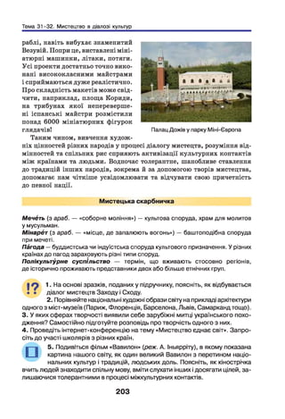 Тема 31-32. Мистецтво в діалозі культур
раблі, навіть вибухає знаменитий
Везувій. Попри це, виставлені міні­
атюрні машинки, літаки, потяги.
У сі проекти достатньо точно вико­
нані висококласними майстрами
і сприймаються дуже реалістично.
Про складність макетів може свід­
чити, наприклад, площа Кориди,
на трибунах якої непереверше-
ні іспанські майстри розмістили
понад 6000 мініатюрних фігурок
глядачів!
Таким чином, вивчення худож­
ніх цінностей різних народів у процесі діалогу мистецтв, розуміння від­
мінностей та спільних рис сприяють активізації культурних контактів
між країнами та людьми. Водночас толерантне, шанобливе ставлення
до традицій інших народів, зокрема й за допомогою творів мистецтва,
допомагає нам чіткіше усвідомлювати та відчувати свою причетність
до певної нації.
Палац Дожів у парку Міні-Європа
Мистецька скарбничка
Мечбть (з араб. — «соборне моління») — культова споруда, храм для молитов
у мусульман.
Мінарбт (з араб. — «місце, де запалюють вогонь») — баштоподібна споруда
при мечеті.
Пбгода —буддистська чи індуїстська споруда культового призначення. У різних
країнах до пагод зараховують різні типи споруд.
Полікультурне суспільство — термін, що вживають стосовно регіонів,
де історично проживають представники двох або більше етнічних груп.
І ? 1 На основі зразків, поданих у підручнику, поясніть, як відбувається
• • діалог мистецтв Заходу і Сходу.
2. Порівняйте національні художні образи світу на прикладі архітектури
одного з міст-музеїв (Париж, Флоренція, Барселона, Львів, Самарканд тощо).
3. У яких сферах творчості виявили себе зарубіжні митці українського похо­
дження? Самостійно підготуйте розповідь про творчість одного з них.
4. Проведіть інтернет-конференцію на тему «Мистецтво єднає світ». Запро­
сіть до участі школярів з різних країн.
5. Подивіться фільм «Вавилон» (реж. А. Іньярріту), в якому показана
картина нашого світу, як один великий Вавилон з перетином націо­
нальних культур і традицій, людських доль. Поясніть, як кінострічка
вчить людей знаходити спільну мову, вміти слухати інших і досягати цілей, за-
лишаючися толерантними в процесі міжкультурних контактів.
203
 