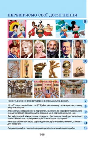 Поясніть значення слів: саундтрек, римейк, амплуа, сиквел.
ПЕРЕВІРЯЄМО СВОЇ ДОСЯГНЕННЯ
Що об’єднує подані ілюстрації? Дайте узагальнену характеристику цьому о
виду мистецтва.
Хто з митців, зображених на портретах, належить до корифеїв українського о
кінематографа? Запропонуйте творчий міні-портрет одного з них.
Яка з кінопремій міжнародних конкурсів і фестивалів є найпрестижнішою л
у світі? Назвіть акторів і режисерів — володарів цієї премії.
Який зал бібліотеки варто обрати для концерту класичної музики, а який —
для сучасної?
Схарактеризуйте основні жанри й провідні школи кінематографа. 12
205
 