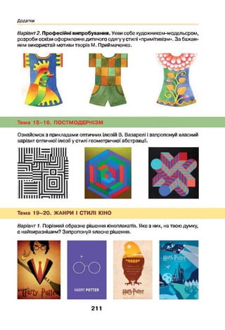 Додатки
Варіант2. Професійні випробування. Уяви себехудожником-модельєром,
розроби ескізи оформлення дитячого одягу у стилі «примітивізм». За бажан­
ням використай мотиви творів М. Приймаченко.
Тема 15-16. ПОСТМОДЕРНІЗМ
Ознайомся з прикладами оптичних ілюзій В. Вазарелі і запропонуй власний
варіант оптичної ілюзії у стилі геометричної абстракції.
Тема 1 9 -2 0 . ЖАНРИ І СТИЛІ КІНО
Варіант 1. Порівняй образне рішення кіноплакатів. Яке з них, на твою думку,
є найвиразнішим? Запропонуй власне рішення.
211
 