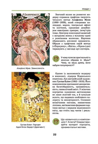 РОЗДІЛ І
Альфонс Муха. Замисленість
Значний вплив на розвиток мо­
дерну справила графічна творчість
чеського митця Альфонса Мухи
(1860-1939), який створював ка­
лендарі, марки, театральні афіші
та костюми, працював дизайне­
ром ювелірних прикрас, інтер’єрів
тощо. Центром композиції зазвичай
є загадкова жінка у вільному одязі
з розкішним волоссям. Картини
обрамляють рослинні орнаменти.
Образи з графічних серій митця
(«Порироку», «Квіти», «Зірки»)досі
тиражують у вигляді арт-постерів.
19 У чому полягає оригінальність
• • жіночих образів А. Мухи?
Чому, на вашу думку, вони
набули популярності?
Густав Клімт. Портрет
Аделі Блох-Бауер І (фрагмент)
Одним із засновників модерну
в живописі, лідером Віденського
сецесіону, був австрійський худож­
ник Густав Клімт (1862-1918). Його
композиціям притаманні декоратив­
на багатобарвність, орнаменталь-
ність, символічний зміст. У жіночих
портретах художник застосовував
не лише золотий тон, а й сусальне
золото, що надавало особливого ко­
лориту та неповторності. Сповнені
мозаїчними квітами, звивистими
лініями, витіюватими формами кар­
тини митця є виразом недосяжного
світу, що стоїть над часом і реаль­
ністю.
Що незвичного в компози­
ціях Г. Клімта? Схарактери­
зуйте колорит портрета,
орнаментальні мотиви.
22
 