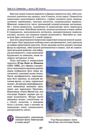 Тема 3-4. Символізм — вступ у XX століття
Змістом творів ставали виражені в образах символічні ідеї, тобто уза­
гальнені уявлення про людину, сенс її життя, вічну красу. Символісти
намагалися одухотворити дійсність, глибше показати душу людини,
сповнену переживань, неясних відчуттів, скороминущих вражень.
Живопис символістів часто пронизаний песимістичними настроями.
Як і поети-символісти, художники й композитори часто зверталися
до міфологічних і біблійних сюжетів, шукали натхнення в темах любові
й страждання, захоплювалися містикою, використовували символи,
алегорії, натяки, що надавало творам загадковості. Звичайно ж, сим­
волізм брав натхнення й у самій природі.
Для всіх представників символізму характерні пошуки власної худож­
ньої мови. Одні приділяли особливу увагу декоративності, інші прагнули
до майже примітивної простоти. Хтось малював нечіткі розмиті контури
фігур на картинах, ніби силуети розчиняються в тумані. А ле всі намага­
лися звільнити живопис «від кайда­
нів достовірності», тому композиції
будувалися на символах, яким на­
лежало центральне місце.
Тісно пов’язана із символізмом
творчість П ’єра Пюві де Шаванна
(1824-1898), хоч образна конкрет­
ність і відточеність малюнка деякою
мірою позбавляли його твори ви­
тонченості, властивої цьому стилю.
Проте метафоричність перетворю­
вала його картини, за власним ви­
словом митця, «у щось, паралельне
натурі».До кращих творів французь­
кого живописця належить цикл
панно для паризького Пантеону.
Композиція «Свята Женев’єва, яка
споглядає Париж» передає дух су­
ворої шляхетності. Фігура святої
заворожує ясним і лаконічним, як
у статуї, силуетом, а панорама
міста з річкою, ваза з квітами на
передньому плані підкреслюють
декоративність панно.
©
Проаналізуйте композицію
і колорит панно. Який настрій
у ньому панує?
27
П’єр Пювіде ІЛаванн. Свята
Женев’єва, яка споглядає Париж
 