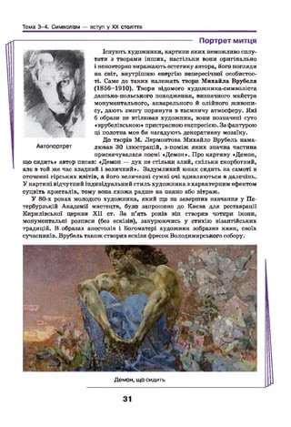 Тема 3-4. Символізм — вступ у XX століття
----------------------------------------- Портрет митця
Існують художники, картини яких неможливо сплу­
тати з творами інших, настільки вони оригінально
і неповторно виражають естетику автора, його погляди
на світ, внутрішню енергію непересічної особистос­
ті. Саме до таких належать твори Михайла Врубеля
(1856—1910). Твори відомого художника-символіста
дансько-польського походження, визначного майстра
монументального, акварельного й олійного живопи­
су, дають змогу поринути в таємничу атмосферу. Які
б образи не втілював художник, вони позначені суто
«врубелівською» пристрасною експресією. За фактурою
ці полотна мов би нагадують декоративну мозаїку.
До творів М. Лєрмонтова Михайло Врубель нама­
лював ЗО ілюстрацій, з-поміж яких значна частина
присвячувалася поемі «Демон». Про картину «Демон,
що сидить» автор писав: «Демон — дух не стільки злий, скільки скорботний,
але в той же час владний і величний». Задумливий юнак сидить на самоті в
оточенні гірських квітів, а його величезні сумні очі вдивляються в далечінь.
У картині відчутний індивідуальний стиль художника з характерним ефектом
суцвіть кристалів, тому вона схожа радше на панно або вітраж.
У 80-х роках молодого художника, який ще не завершив навчання у Пе­
тербурзькій Академії мистецтв, було запрошено до Києва для реставрації
Кирилівської церкви X II ст. За п*ять років він створив чотири ікони,
монументальні розписи (без ескізів), занурюючись у стихію візантійських
традицій. В образах апостолів і Богоматері художник зобразив киян, своїх
сучасників. Врубель також створив ескізи фресок Володимирського собору.
Демон, що сидить
31
 