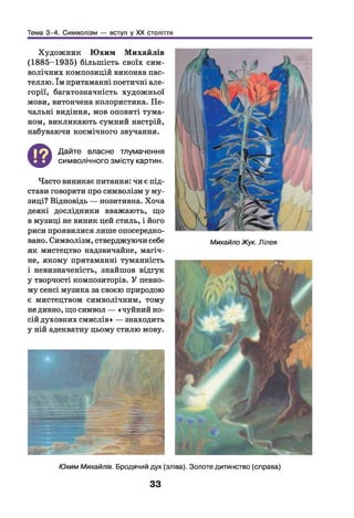 Тема 3-4. Символізм — вступ у XX століття
Художник Ю хим М ихайлів
(1885-1935) більш ість своїх сим­
волічних композицій виконав пас­
теллю. їм притаманні поетичні але­
горії, багатозначність художньої
мови, витончена колористика. Пе­
чальні видіння, мов оповиті тума­
ном, викликають сумний настрій,
набуваючи космічного звучання.
©
Дайте власне тлумачення
символічного змісту картин.
Часто виникає питання: чи є під­
стави говорити про символізм у му­
зиці? Відповідь — позитивна. Хоча
деякі дослідники вважають, що
в музиці не виник цей стиль, і його
риси проявилися лише опосередко­
вано. Символізм, стверджуючи себе
як мистецтво надзвичайне, магіч­
не, якому притаманні туманність
і невизначеність, знайшов відгук
у творчості композиторів. У певно­
му сенсі музика за своєю природою
є мистецтвом символічним, тому
не дивно, що символ — «чуйний но­
сій духовних смислів» — знаходить
у ній адекватну цьому стилю мову.
Михайло Жук. Лілея
Юхим Михайлів. Бродячий дух (зліва). Золоте дитинство (справа)
33
 