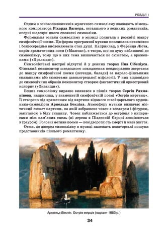 РОЗДІЛ І
Одним з основоположників музичного символізму вважають німець­
кого композитора Ріхарда Вагнера, останнього з великих романтиків,
оперні шедеври якого сповнені символіки.
Формальна ознака символізму в музиці полягала в розквіті жанру
симфонічної поеми. Ц я форма програмної музики покликана невимовно
і безпосередньо висловлювати стан душі. Наприклад, у Ференца Ліста,
окрім драматичних поем («М азепа»), є твори, що по духу наближені до
символізму, тому що в них тема визначається не сюжетом, а вражен­
нями («П релю ди»).
Символістські настрої відчутні й у деяких творах Яна Сібеліуса.
Фінський композитор шведського походження неодноразово звертався
до жанру симфонічної поеми (легенди, балади) за карело-фінськими
сказаннями або сюжетами давньогрецької міфології. У них відповідно
до символічних образів композитор створює фантастичний оркестровий
колорит («О кеаніди»).
Вплив символізму виразно виявився в пізніх творах Сергія Рахма-
нінова, наприклад, у знаменитій симфонічній поемі «Острів мертвих».
Її створено під враженням від картини відомого швейцарського худож-
ника-символіста Арнольда Бекліна. Атмосферу музики визначає міс­
тичний сюжет картини, на якій зображено човен з веслярем і фігурою,
закутаною в білу тканину. Човен наближається до острівця з кипари­
сами між кам’яних скель (ці дерева в Південній Європі асоціюються
з трауром). Головні мотиви поеми — невідворотність смерті й жага життя.
Отже, до джерел символізму в музиці належать новаторські пошуки
представників пізнього романтизму.
Арнольд Бекпін. Острів мерців (варіант 1883 р.)
34
 