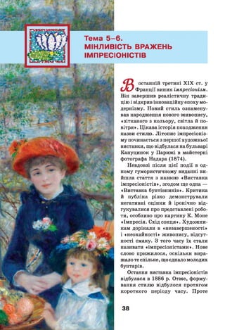 6 .
ЇСТЬ ВРАЖЕНЬ
ІОНІСТІВ
з
останній третині X IX ст. у
Франції виник імпресіонізм.
Він завершив реалістичну тради­
цію і відкрив інноваційну епоху мо­
дернізму. Новий стиль ознамену­
вав народження нового живопису,
«зітканого з кольору, світла й по­
вітря». Цікава історія походження
назви стилю. Літопис імпресіоніз­
му починається з першої художньої
виставки, що відбулася на бульварі
Капуцинок у Парижі в майстерні
фотографа Надара (1874).
Невдовзі після цієї події в од­
ному гумористичному виданні ви­
йш ла стаття з назвою «Виставка
імпресіоністів», згодом ще одна —
«Виставка бунтівників». Критика
й публіка різко демонстрували
негативні оцінки й іронічно від­
гукувалися про представлені робо­
ти, особливо про картину К. Моне
«Імпресія. Схід сонця». Художни­
кам дорікали в «незавершеності»
і «неохайності» живопису, відсут­
ності смаку. З того часу їх стали
називати «імпресіоністами». Нове
слово прижилося, оскільки вира­
жало те спільне, що єднало молодих
бунтарів.
Остання виставка імпресіоністів
відбулася в 1886 р. Отже, форму­
вання стилю відбулося протягом
короткого періоду часу. Проте
 