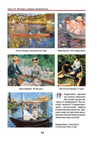 Тема 5-6. Мінливість вражень імпресіоністів
ОгюстРенуар. Сена біля Асн'єра МеріКессетт. Літо (фрагмент)
Берта Морізо. Літній день КостянтинКоровій. У човні
І ? Порівняйте картини
• • на спільну тематику.
Що єднає різних ав­
торів у її зображенні? Які на­
строї панують? Схарактери­
зуйте світлотіньові ефекти
й композиційні рішення. Зав­
дяки чому на картинах відчу­
вається легкий подих вітерця,
живий рух води в річці?
41
Едуард Мане. Клод Моне
у власному човні-студії
 