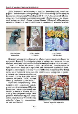 Тема 5-6. Мінливість вражень імпресіоністів
Деякі принципи імпресіонізму — передача миттєвого руху, плинність
форми — позначилися й на скульптурі. Засновником напряму вважається
французький скульптор Огюст Роден (1840-1917). Знаменитий «М исли­
тель», як і популярна мармурова скульптура «П оцілунок», — це компо­
зиції до семиметрової «Брами пекла» (більше 180 фігур). «М ислитель»
надихнув Ференца Ліста на створення однойменного музичного твору.
ОгюстРоден.
Мислитель
ОгюстРоден.
Поцілунок
Ігор Грабар.
Хризантеми
Художні методи імпресіонізму не обмежувалися впливом тільки на
мистецтво Франції. Аналогічні пошуки у цьому стилі велися в різних
країнах, зокрема у творчості Ігоря Грабаря (українцем за походженням).
Українські митці не пройшли повз імпресіонізм, використовували
його живописні техніки та прийоми для оновлення художньої мови.
Імпресіоністичні риси помітні у творчості Миколи Бурачека (1871-1942)
та ін., хоча більшість представників українського малярства не дотри­
мувалися цього стилю послідовно.
На зламі століть відбулося наша­
рування напрямів і течій, нерідко
навіть у творчості одного митця.
Відгомони імпресіонізму і пост­
імпресіонізму виявилися згодом
у насиченому кольорописі Миколи
Глущенка, у творах класика вітчиз­
няного живопису Тетяни Яблон-
ської, у натюрмортах майстра коло­
ристики Адальберта Ерделі, у серії
київських пейзажів Сергія Шишка
та ін. Проте їхня творчість належа­
ла вже іншій епосі. Микола Бурачек. Березень
43
 