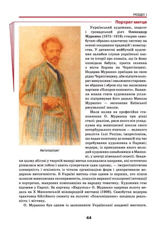 РОЗДІЛ І
-------------------- Портрет митця
Український художник, педагог
і громадський діяч Олександр
Мурашко (1875-1919) створив само­
бутню образно-пластичну систему на
основі поєднання традицій і новатор­
ства. У дитинстві майбутній худож­
ник залюбки слухав українські каз­
ки та історії про козаків, що їх йому
оповідала бабуся, проста селянка
з міста Борзна на Чернігівщині.
Недарма Мурашко приїздив на свою
рідну Чернігівщину, аби відчути коло­
рит минувшини і змалювати старовин­
не вбрання і зброю під час написання
картини «Похорон кошового». Бажан­
ня юнака стати художником усіля-
ко підтримував його дядько Микола
Мурашко — засновник Київської
рисувальної школи.
Мали вплив на професійне ста­
новлення О. Мурашка три різні
стилі: реалізм, риси якого він успад­
кував від живописної школи свого
петербурзького вчителя — великого
реаліста Іллі Рєпіна; імпресіонізм,
що надав поштовху до новацій під час
перебування художника в Парижі;
модерн, із принципами якого моло­
дий художник ознайомився в Мюнхе­
ні, у центрі німецької сецесії. Завдя­
ки цьому збігові у творчій манері митця поєдналися напрями, які естетично
різнилися між собою і навіть суперечили один одному, — імпресіоністична
пленерність і ескізність із чіткою організацією форм і декоративною мо­
дерною витонченістю. В Україні митець став одним із перших, хто пішов
шляхом живописних експериментів, пошуків виразної кольорової інтонації
в портретах, жанрових композиціях на народну тематику. Художник стає
відомим у Європі. За картину «Карусель» О. Мурашко одержав золоту ме­
даль на X Мюнхенській міжнародній виставці (1906). Самобутня модерна
трактовка біблійного сюжету на полотні «Благовіщення» поєднала реаль­
ність і містику.
О. Мурашко був одним із засновників Української академії мистецтв.
44
 