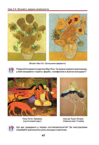 Тема 5-6. Мінливість вражень імпресіоністів
ВінсентВан Гог. Соняшники (варіанти)
І Л Порівняйте варіанти картини Ван Гога. Чи можна назвати композицію,
• • у якій напружено «горять» фарби, «симфонією в жовтих кольорах»?
Поль Гэген. Ареареа
(пустотливий жарт)
Анріде Тулуз-Лотрек.
Співачка Іветт Гільбер
І ?
Що вас здивувало у творах постімпресіоністів? За ілюстраціями
спробуйте узагальнити роль кольору в картинах.
47
 