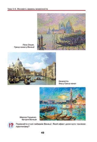 Тема 5-6. Мінливість вражень імпресіоністів
Поль Сіньяк.
Гранд-канал у Венеції
Каналетто.
Вхід у Гранд-канал
Микола Глущенко.
Вечірня Венеція
19 Порівняйте стилі пейзажів Венеції. Який ефект досягнуто технікою
пуантилізму?
49
 