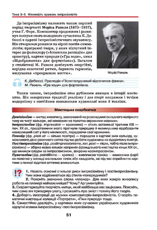 Тема 5-6. Мінливість вражень імпресіоністів
До імпресіонізму належить також перший
період творчості Моріса Равеля (1875-1937),
учня Г. Форе. Композитор продовжив і розви­
нув пошуки свого молодшого сучасника К. Де-
бюссі в царині імпресіоністичного звукопису.
Він створював романси на вірші поетів-симво-
лістів; програмні твори, у яких відчутний ін­
терес до фольклору («Іспанська рапсодія» для
оркестру), картин природи («Г р а води», цикл
«Відображення» для фортепіано»). Загалом
у стилістиці М. Равеля домінують енергійні,
нерідко екзотичні ритми, барвиста гармонія,
милування «прекрасною миттю».
К.Дебюссі. Прелюдія «Післяполудневий відпочинок фавна».
М. Равель. «Гра води» для фортепіано.
Таким чином, імпресіонізм став рубіжним явищем в історії мисте­
цтва. Він завершував традиції реалізму і дав старт напрямам і течіям
модернізму з постійним оновленням художньої мови й техніки.
Моріс Равель
Мистецька скарбничка
Дивізіонізм — методживопису, заснований на розкладанні складного колірного
тону на чисті кольори, які наносили на полотно окремими мазками.
Імпресіонізм (фр. impression — враження) — стиль останньої третини XIX —
поч. XX ст., представники якого прагнули природно й невимушено відобразити
навколишній світ у його мінливості, передаючи свої враження.
Пленер (фр. plein air — вільне повітря) — передача в картині змін кольору, зу­
мовленого дією сонячного світла під час роботи художника на відкритому повітрі.
Постімпресіонізм (фр. postimpressionisme, лат. post— після, тобто після імпре­
сіонізму) — збірна назва кількох напрямів французького мистецтва кінця XIX ст.,
що виникли слідом за імпресіонізмом, зокрема неоімпресіонізм.
Пуантилізм (фр. pointillisme — крапка) — живописна техніка — нанесення фарб
на полотно у вигляді маленьких точок або квадратів, які під час сприйняття кар­
тини з певної відстані оптично зливаються.І
І ^ 1. Назвіть основні стильові риси імпресіонізму і постімпресіонізму.
• • Чим вони відрізняються від стилів-попередників?
2. Поясніть значення слова «пленер». Для яких жанрів живопису
робота на пленері найважливіша? Чому? Аргументуйте.
3. Схарактеризуйте творчість митця, який найбільше вас зацікавив. Поясніть,
чим саме він привернув увагу, і розкажіть про зміст і техніку його творів.
4. Доберіть ілюстрації до музики композиторів-імпресіоністів. Створіть те­
матичні мистецькі колекції «Портрети», «Гімн природі» тощо.
5. Самостійно дослідіть, у картинах яких сучасних українських художників
відчутні впливи імпресіонізму і постімпресіонізму.
51
 